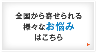 全国から寄せられる様々なお悩みはこちら