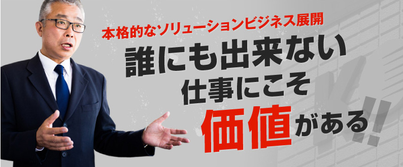 本格的なソリューションビジネス展開　誰にも出来ない仕事にこそ価値がある!!