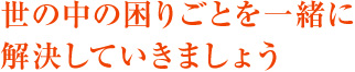 世の中の困りごとを一緒に解決していきましょう