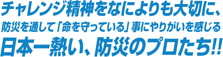 チャレンジ精神をなによりも大切に、防災を通して「命を守っている」事にやりがいを感じる日本一熱い、防災のプロたち!!
