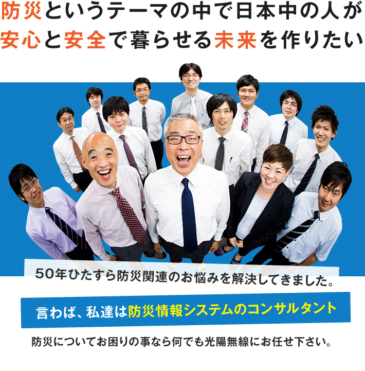 防災というテーマで日本中のひとが安心して安全に暮らせる未来を作りたい。50年ひたすら防災関連のお悩みを解決してきました。言わば、私達は防災情報システムのコンサルタント　防災についてお困りの事なら何でも光陽無線にお任せ下さい。ところが最近色々な相談が来るようになりました。