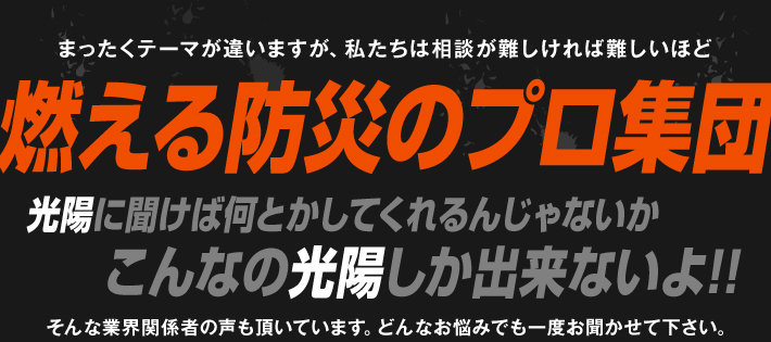 全くテーマが違いますが、相談が難しければ難しいほど燃える防災のプロ集団です。光陽に聞けば何とかしてくれるんじゃないか、こんなの光陽しか出来ないよ、そんな業界関係者の声も届いています。どんなお悩みでも一度お聞かせ下さい。